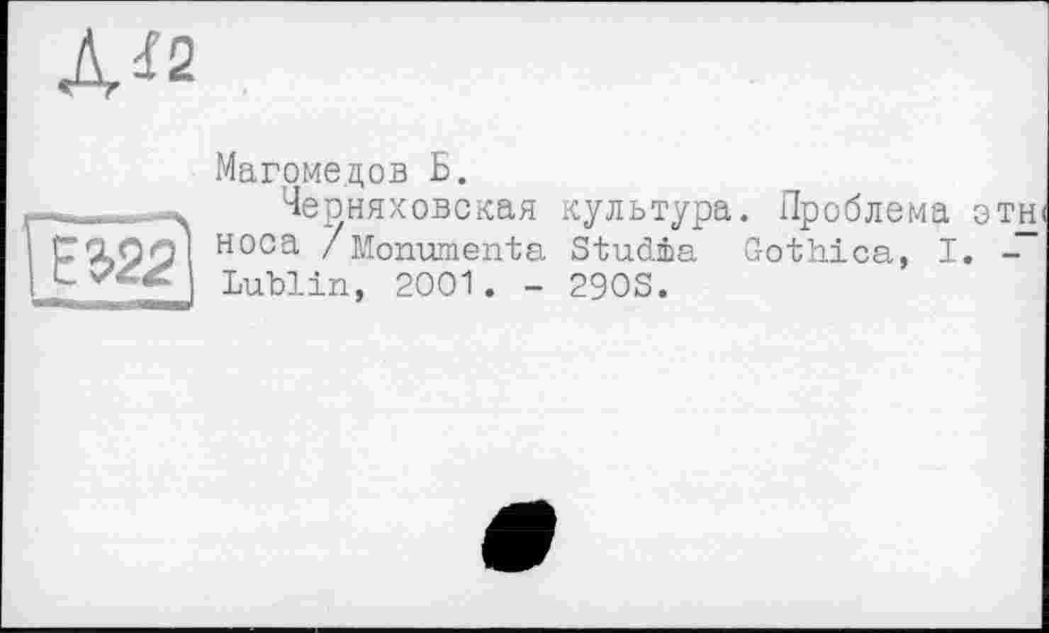 ﻿J\i2
<77*
Магомедов Б.
.....Черняховская культура. Проблема отн CÇLOOI носа /Monuments Studis Gothics, I. -Lublin, 2001 . - 290S.